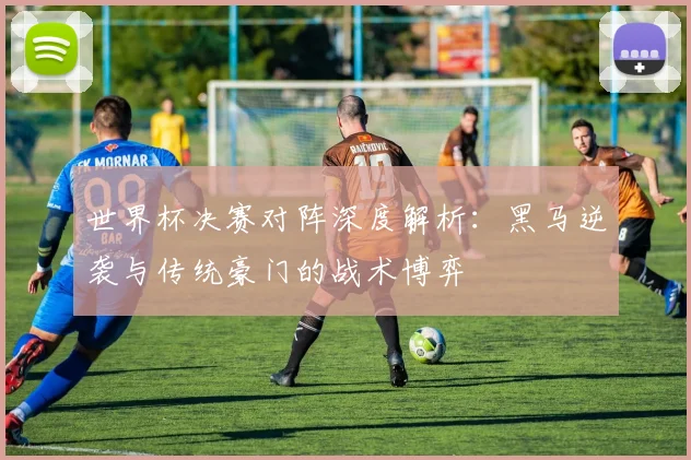 世界杯决赛对阵深度解析:黑马逆袭与传统豪门的战术博弈