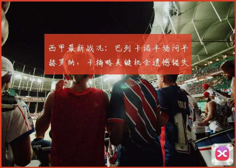 西甲最新战况:巴列卡诺半场闷平赫罗纳,卡梅略关键机会遗憾错失