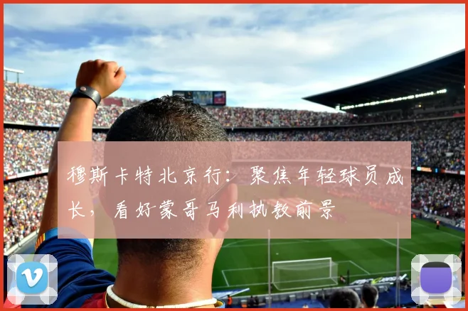 穆斯卡特北京行:聚焦年轻球员成长,看好蒙哥马利执教前景