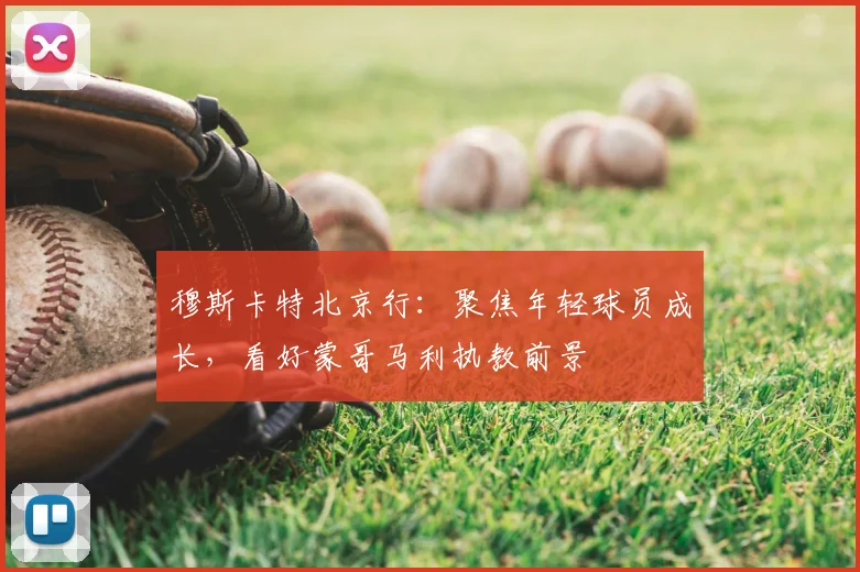 穆斯卡特北京行：聚焦年轻球员成长，看好蒙哥马利执教前景