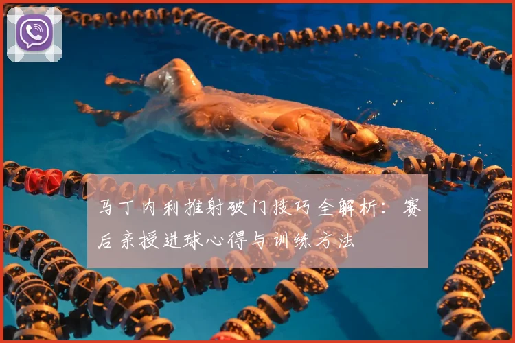 马丁内利推射破门技巧全解析：赛后亲授进球心得与训练方法