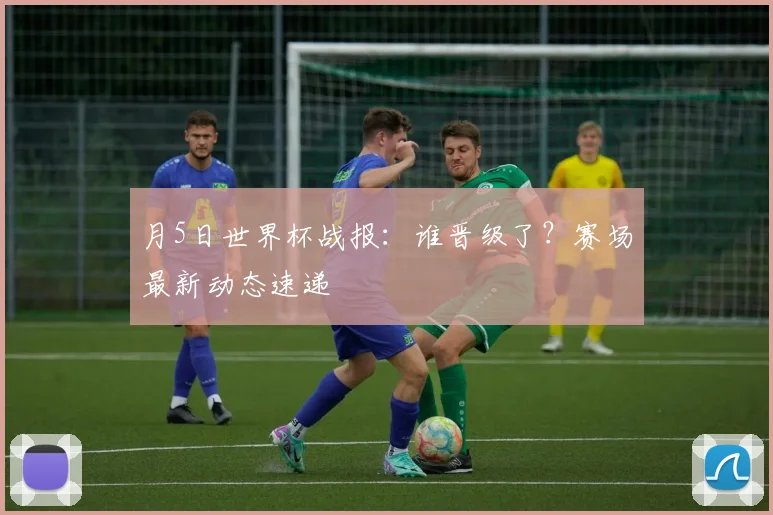 月5日世界杯战报：谁晋级了？赛场最新动态速递