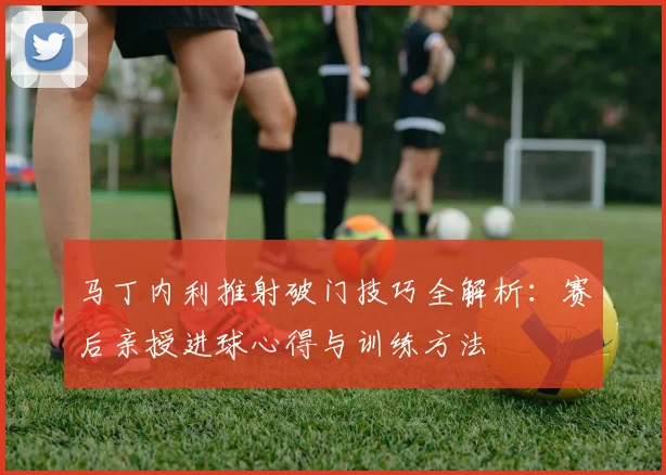 马丁内利推射破门技巧全解析:赛后亲授进球心得与训练方法